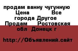  продам ванну чугунную › Цена ­ 7 000 - Все города Другое » Продам   . Ростовская обл.,Донецк г.